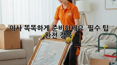 이사, 똑똑하게 준비하세요!  필수 팁 완전 정복